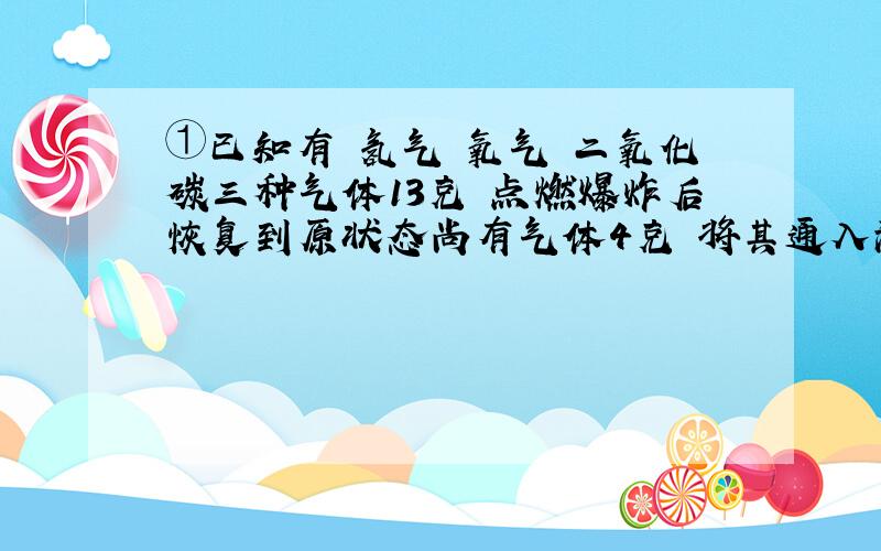 ①已知有 氢气 氧气 二氧化碳三种气体13克 点燃爆炸后恢复到原状态尚有气体4克 将其通入澄清石灰水中有减少3克 则气体