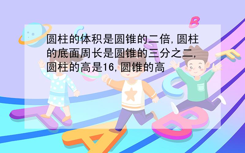 圆柱的体积是圆锥的二倍,圆柱的底面周长是圆锥的三分之二,圆柱的高是16,圆锥的高