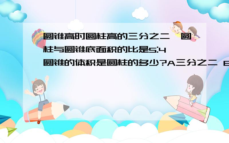 圆锥高时圆柱高的三分之二,圆柱与圆锥底面积的比是5:4,圆锥的体积是圆柱的多少?A三分之二 B十五分之二C四十五分之八D