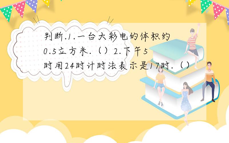 判断.1.一台大彩电的体积约0.5立方米.（）2.下午5时用24时计时法表示是17时.（）