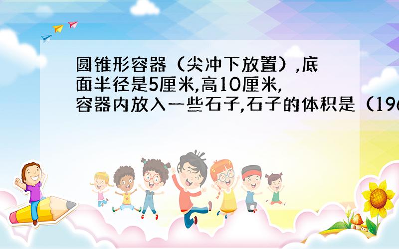 圆锥形容器（尖冲下放置）,底面半径是5厘米,高10厘米,容器内放入一些石子,石子的体积是（196*3.14）/3平方厘米