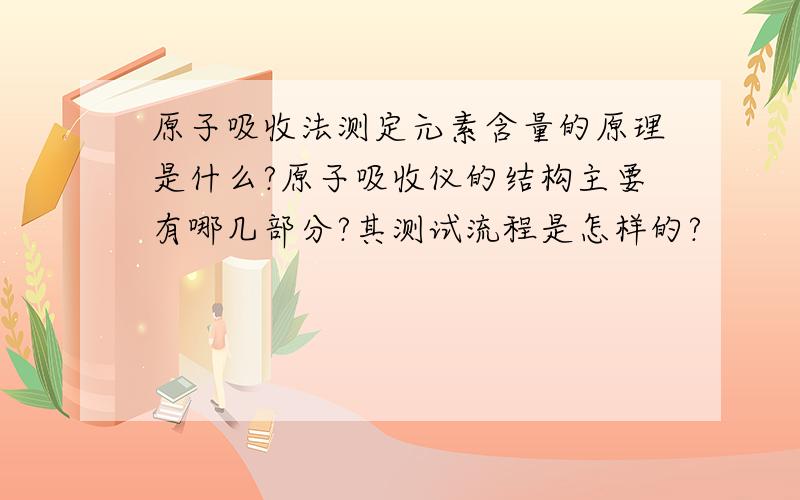 原子吸收法测定元素含量的原理是什么?原子吸收仪的结构主要有哪几部分?其测试流程是怎样的?