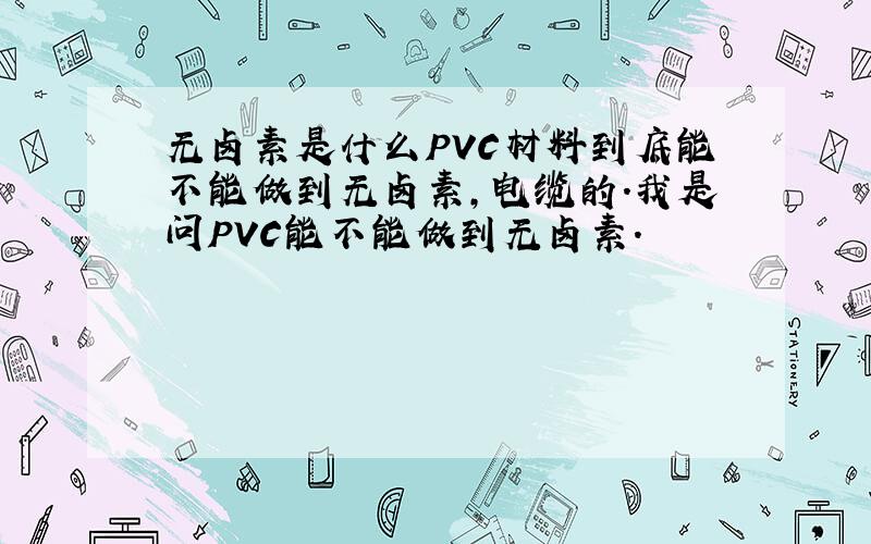 无卤素是什么PVC材料到底能不能做到无卤素,电缆的.我是问PVC能不能做到无卤素.