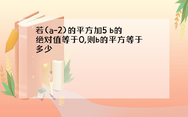 若(a-2)的平方加5 b的绝对值等于0,则b的平方等于多少