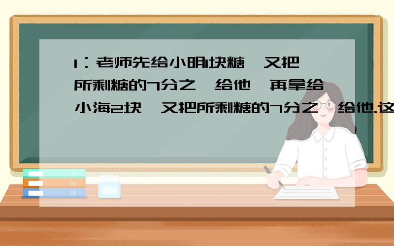 1：老师先给小明1块糖,又把所剩糖的7分之一给他,再拿给小海2块,又把所剩糖的7分之一给他.这样2人得到的糖块一样多,求