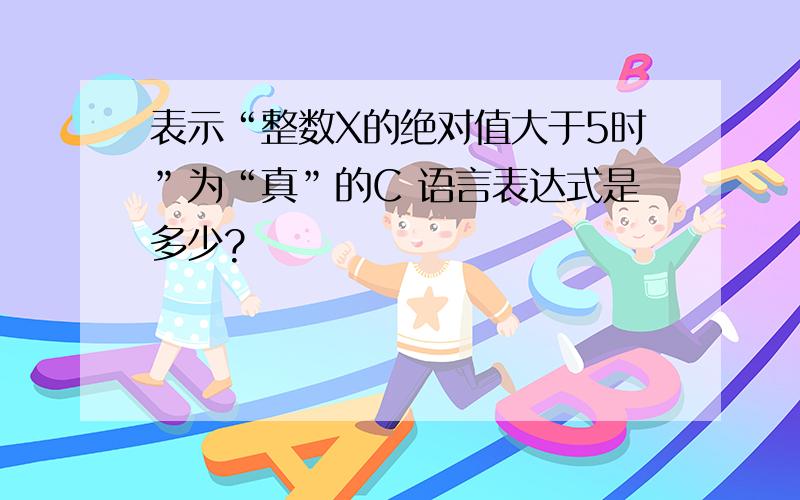 表示“整数X的绝对值大于5时”为“真”的C 语言表达式是多少?