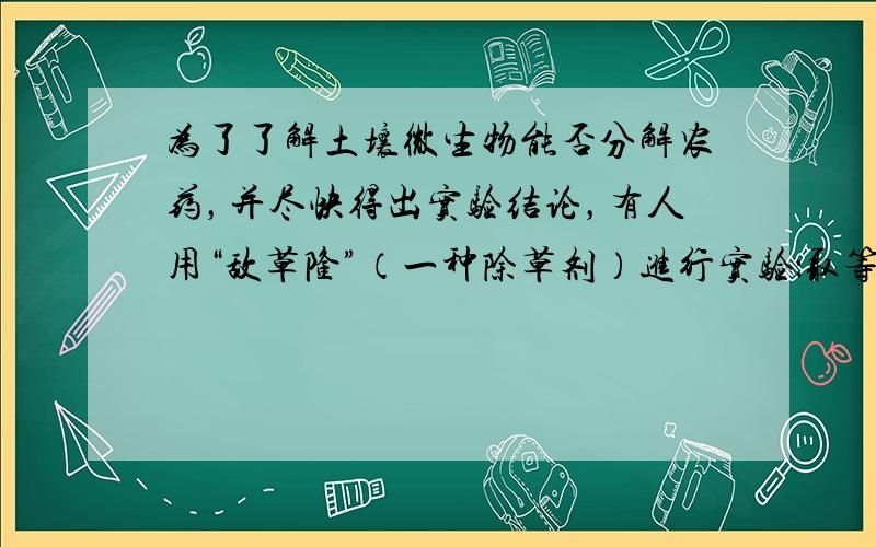 为了了解土壤微生物能否分解农药，并尽快得出实验结论，有人用“敌草隆”（一种除草剂）进行实验：取等量砂土分装于相同的两容器