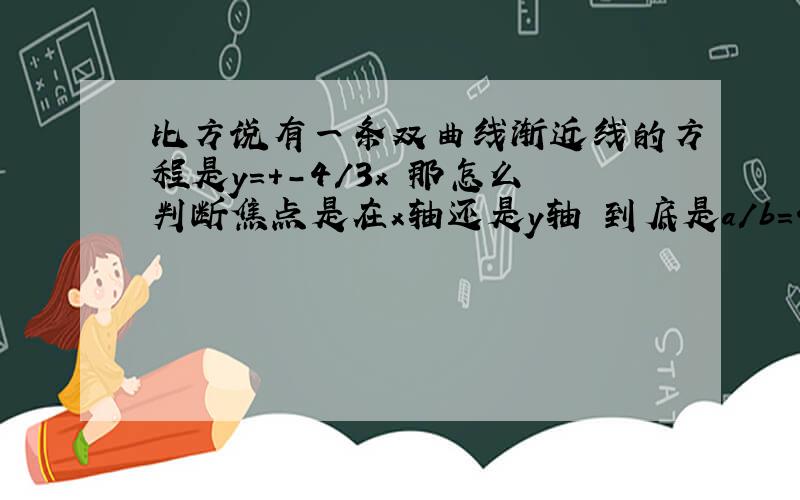 比方说有一条双曲线渐近线的方程是y=+-4/3x 那怎么判断焦点是在x轴还是y轴 到底是a/b=4/3 还是b/a=4/