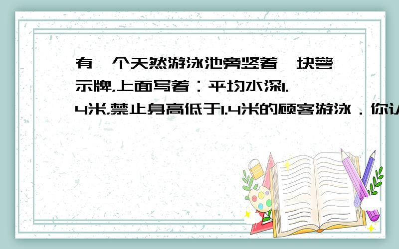 有一个天然游泳池旁竖着一块警示牌，上面写着：平均水深1.4米，禁止身高低于1.4米的顾客游泳．你认为这个警示牌能起到警示