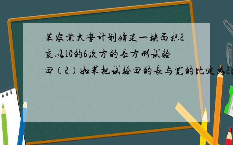 某农业大学计划修建一块面积2乘以10的6次方的长方形试验田（2）如果把试验田的长与宽的比定为2比1,则试验田的长与宽分别