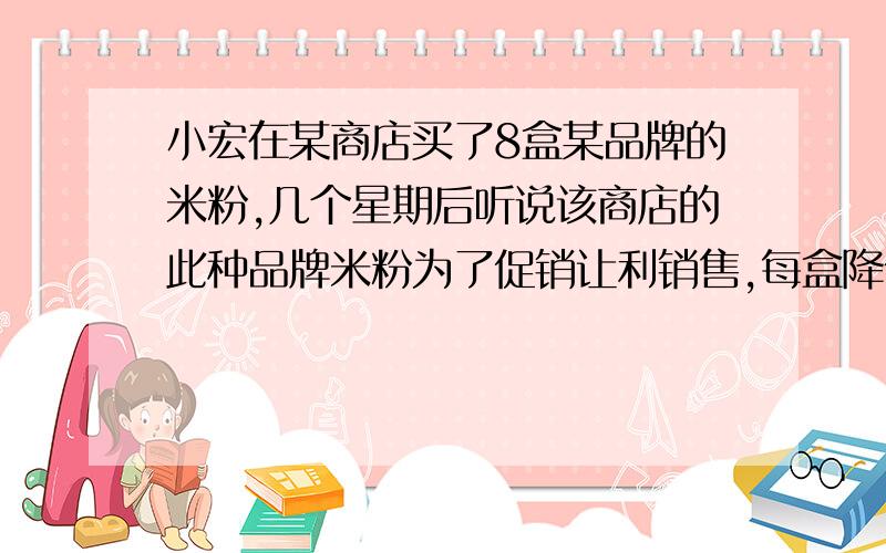 小宏在某商店买了8盒某品牌的米粉,几个星期后听说该商店的此种品牌米粉为了促销让利销售,每盒降低2.4元,于是小宏又用和上