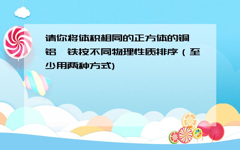 请你将体积相同的正方体的铜、铝、铁按不同物理性质排序（至少用两种方式)