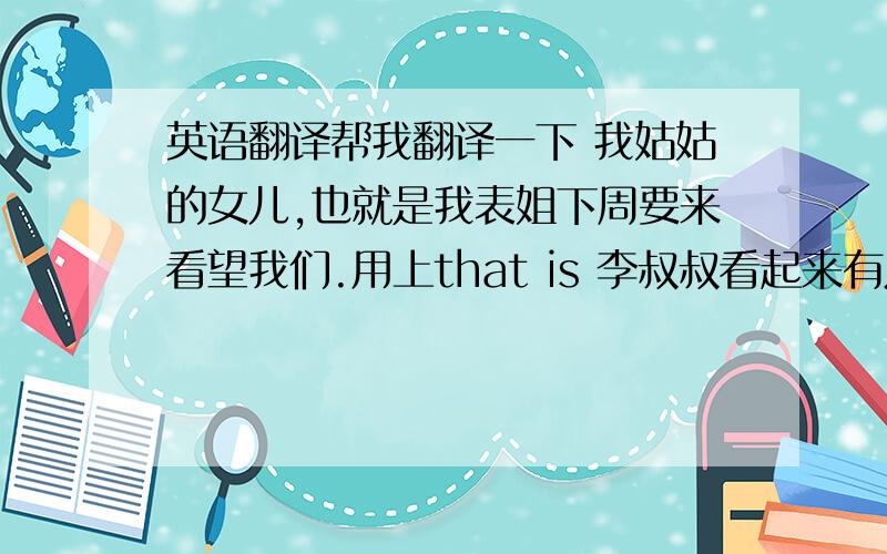 英语翻译帮我翻译一下 我姑姑的女儿,也就是我表姐下周要来看望我们.用上that is 李叔叔看起来有点老.你哪样做会增加