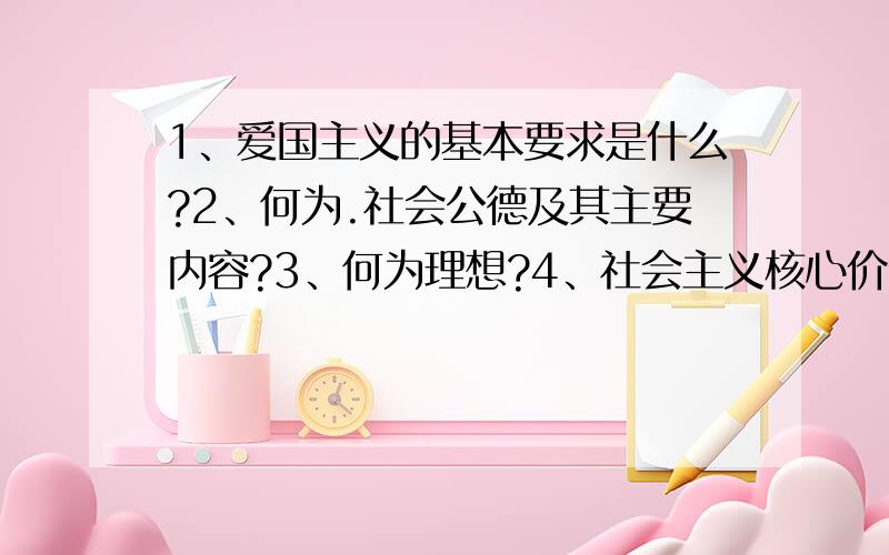 1、爱国主义的基本要求是什么?2、何为.社会公德及其主要内容?3、何为理想?4、社会主义核心价值体系