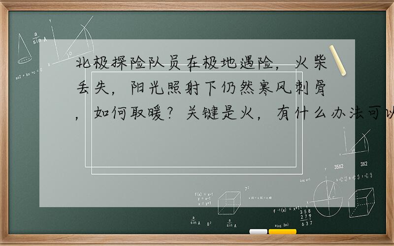 北极探险队员在极地遇险，火柴丢失，阳光照射下仍然寒风刺骨，如何取暖？关键是火，有什么办法可以取火？