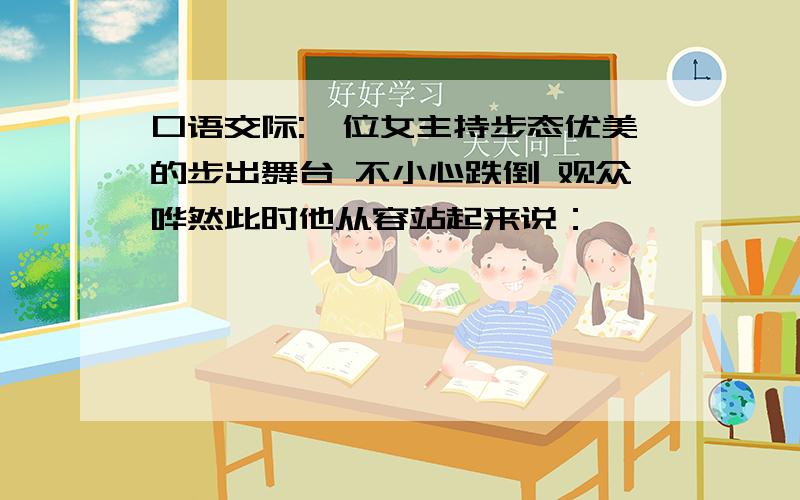 口语交际:一位女主持步态优美的步出舞台 不小心跌倒 观众哗然此时他从容站起来说：