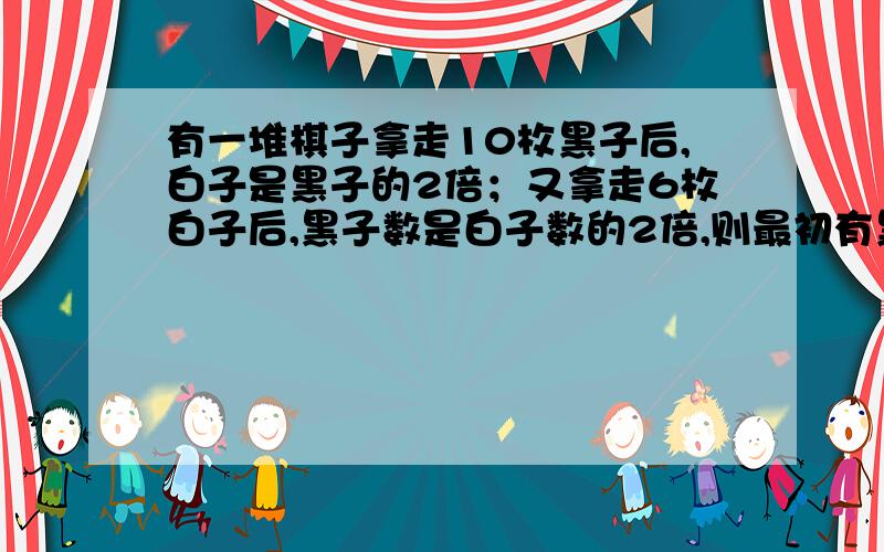 有一堆棋子拿走10枚黑子后,白子是黑子的2倍；又拿走6枚白子后,黑子数是白子数的2倍,则最初有黑子几枚?