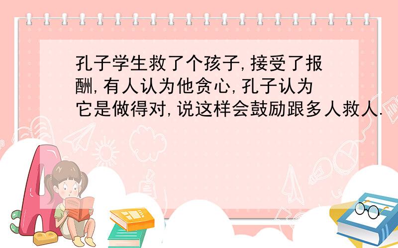 孔子学生救了个孩子,接受了报酬,有人认为他贪心,孔子认为它是做得对,说这样会鼓励跟多人救人.