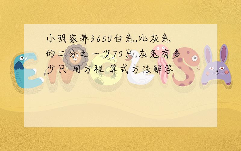 小明家养3650白兔,比灰兔的二分之一少70只,灰兔有多少只 用方程 算式方法解答