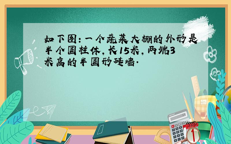 如下图：一个蔬菜大棚的外形是半个圆柱体,长15米,两端3米高的半圆形砖墙.