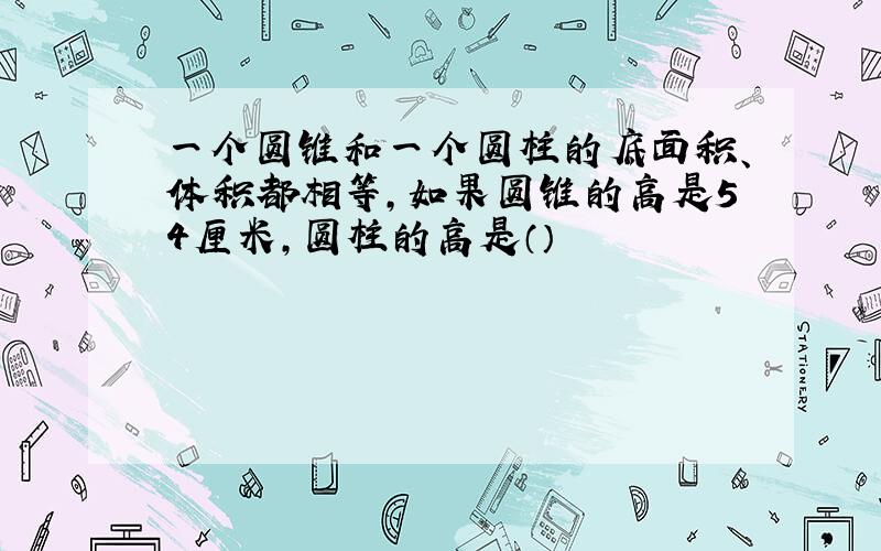 一个圆锥和一个圆柱的底面积、体积都相等,如果圆锥的高是54厘米,圆柱的高是（）