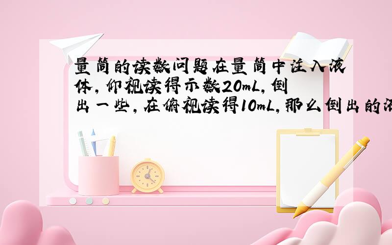 量筒的读数问题在量筒中注入液体,仰视读得示数20mL,倒出一些,在俯视读得10mL,那么倒出的液体：A、大于10mLB、