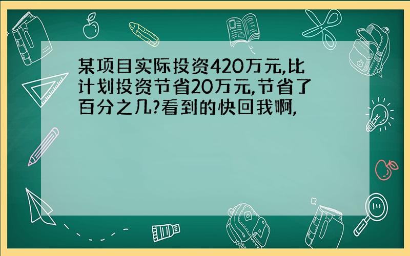 某项目实际投资420万元,比计划投资节省20万元,节省了百分之几?看到的快回我啊,