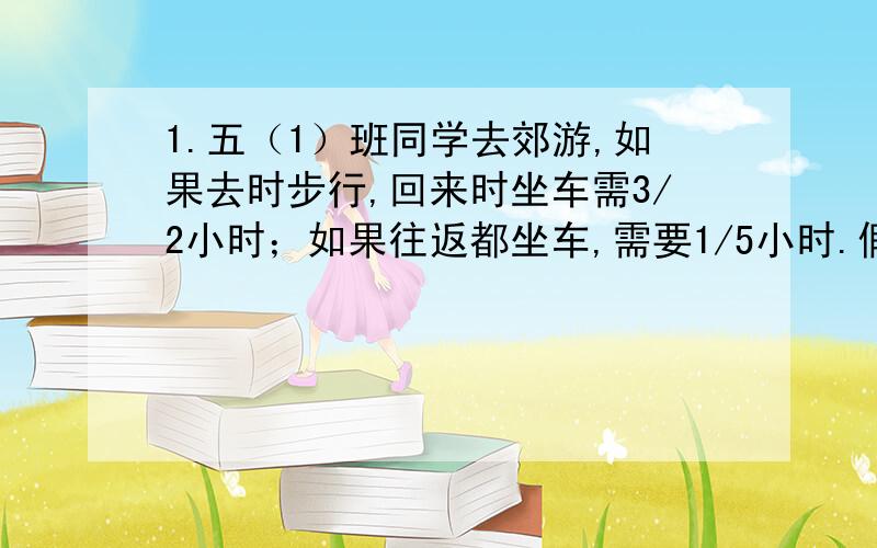 1.五（1）班同学去郊游,如果去时步行,回来时坐车需3/2小时；如果往返都坐车,需要1/5小时.假设往返都步行,需要多少