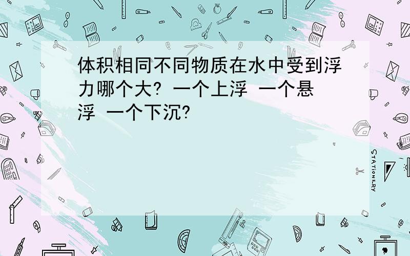 体积相同不同物质在水中受到浮力哪个大? 一个上浮 一个悬浮 一个下沉?