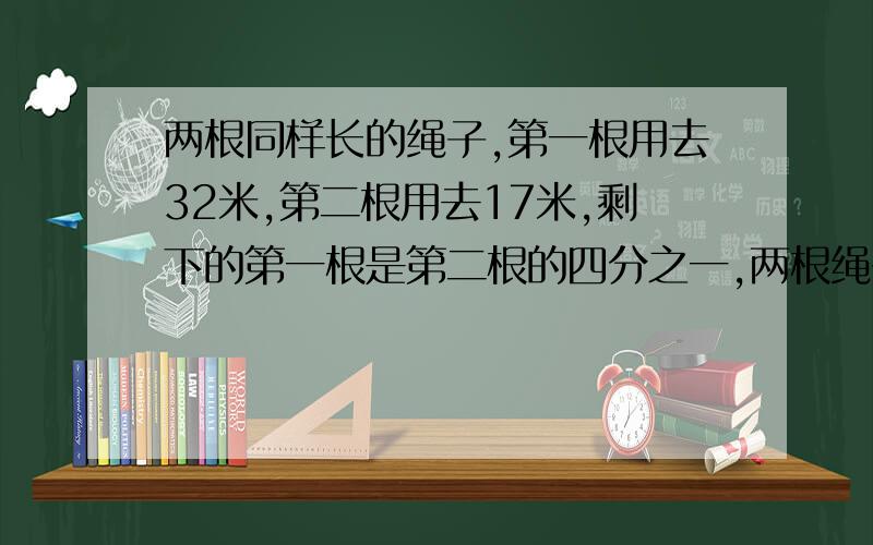 两根同样长的绳子,第一根用去32米,第二根用去17米,剩下的第一根是第二根的四分之一,两根绳子原来个多