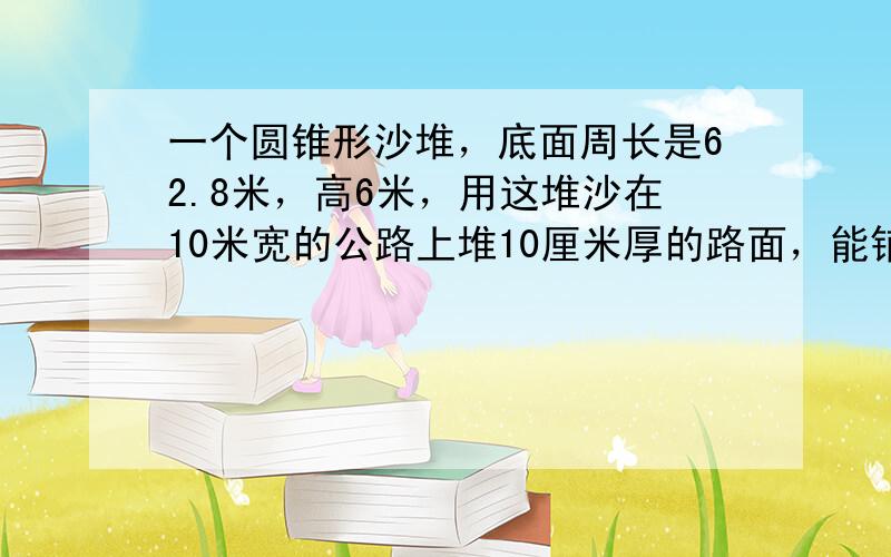 一个圆锥形沙堆，底面周长是62.8米，高6米，用这堆沙在10米宽的公路上堆10厘米厚的路面，能铺多少米长？