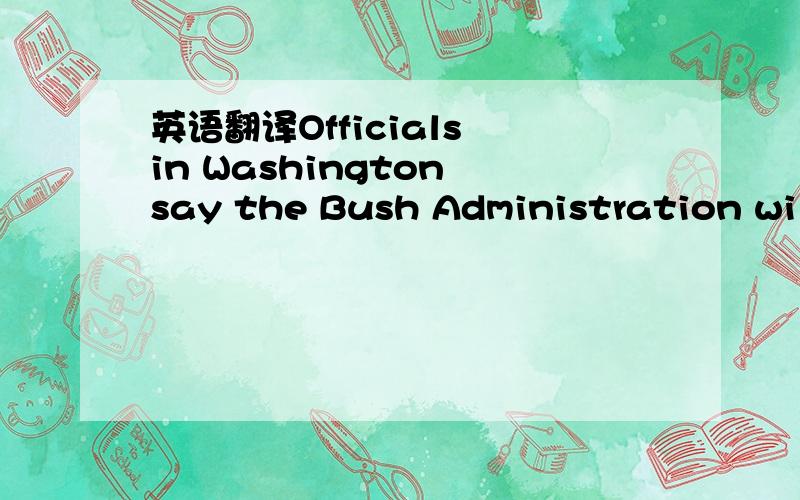 英语翻译Officials in Washington say the Bush Administration will