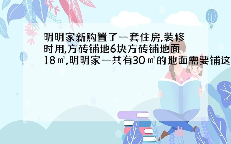 明明家新购置了一套住房,装修时用,方砖铺地6块方砖铺地面18㎡,明明家一共有30㎡的地面需要铺这种方砖一共需要多少方砖?