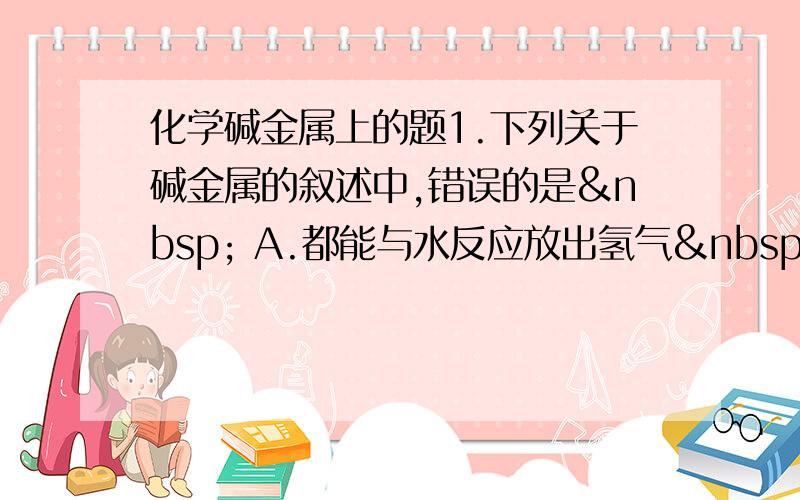 化学碱金属上的题1.下列关于碱金属的叙述中,错误的是  A.都能与水反应放出氢气  &nb