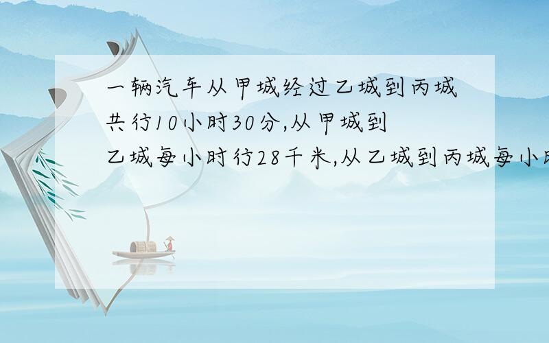 一辆汽车从甲城经过乙城到丙城共行10小时30分,从甲城到乙城每小时行28千米,从乙城到丙城每小时加快5千米