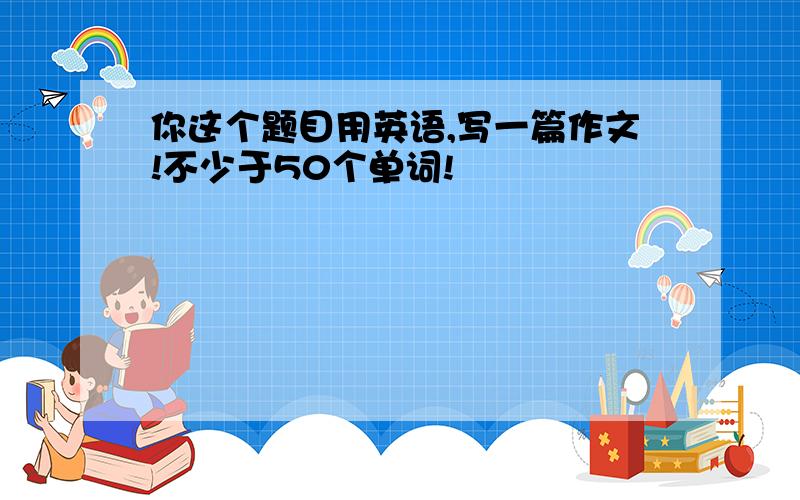 你这个题目用英语,写一篇作文!不少于50个单词!