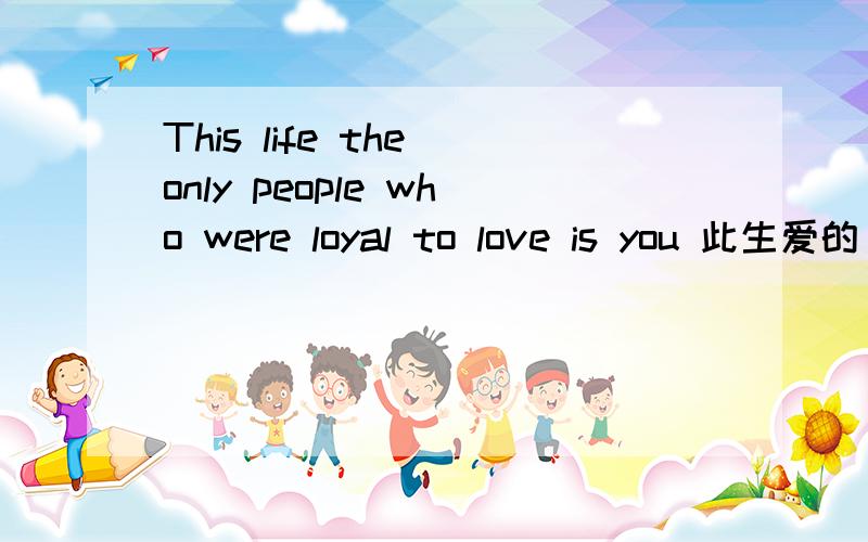 This life the only people who were loyal to love is you 此生爱的