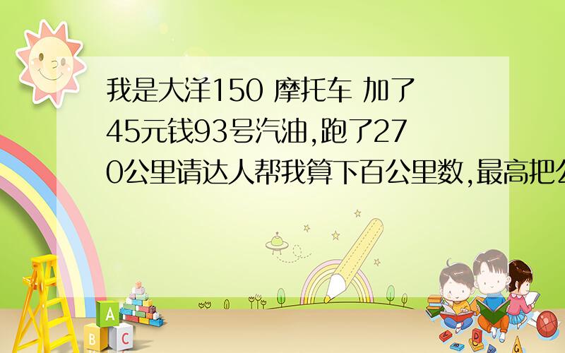 我是大洋150 摩托车 加了45元钱93号汽油,跑了270公里请达人帮我算下百公里数,最高把公式也列出来