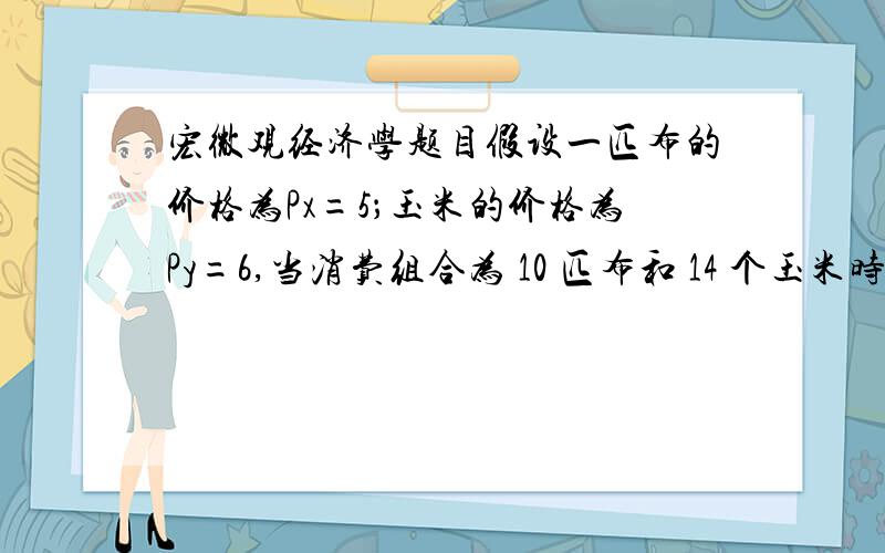 宏微观经济学题目假设一匹布的价格为Px=5；玉米的价格为Py=6,当消费组合为 10 匹布和 14 个玉米时,边际效用分