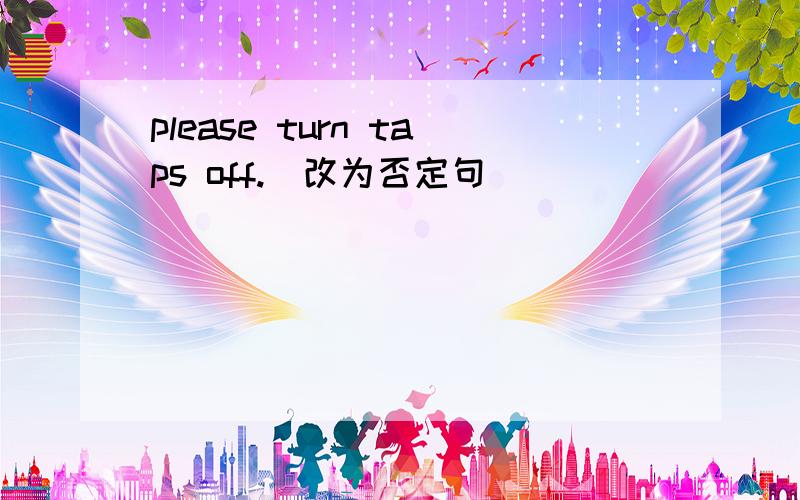 please turn taps off.(改为否定句）