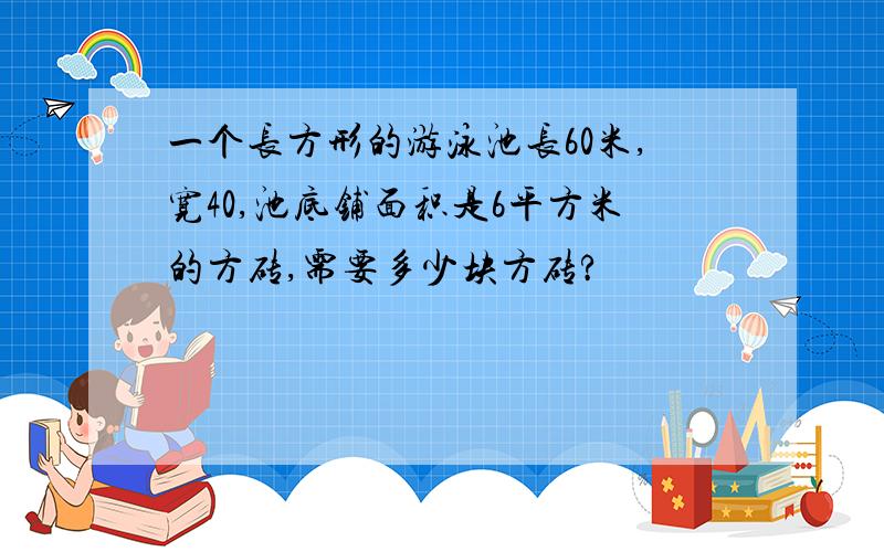 一个长方形的游泳池长60米,宽40,池底铺面积是6平方米的方砖,需要多少块方砖?