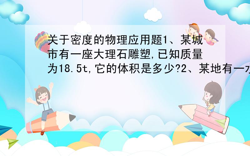 关于密度的物理应用题1、某城市有一座大理石雕塑,已知质量为18.5t,它的体积是多少?2、某地有一水库,已知它的最大容积