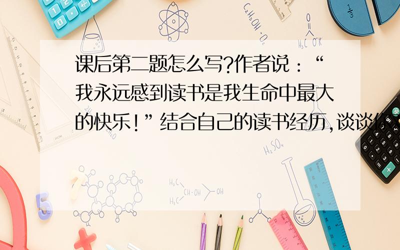 课后第二题怎么写?作者说：“我永远感到读书是我生命中最大的快乐!”结合自己的读书经历,谈谈你对这句话的理解和体会.