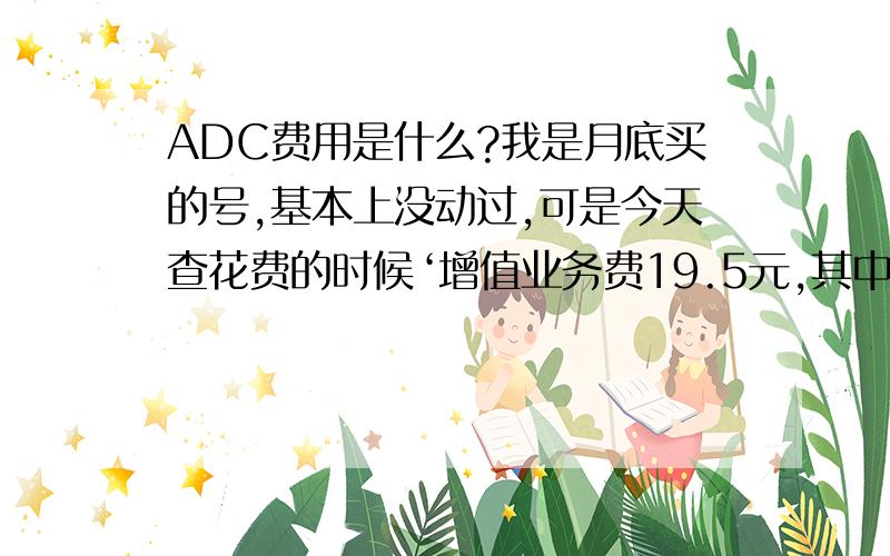 ADC费用是什么?我是月底买的号,基本上没动过,可是今天查花费的时候‘增值业务费19.5元,其中短信费0.2元,移动数据