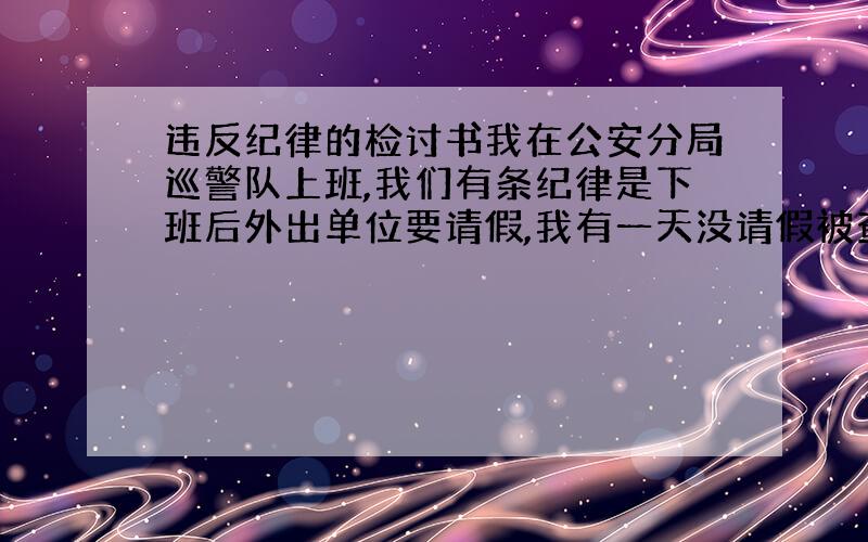 违反纪律的检讨书我在公安分局巡警队上班,我们有条纪律是下班后外出单位要请假,我有一天没请假被查到,要我写一份检讨,200