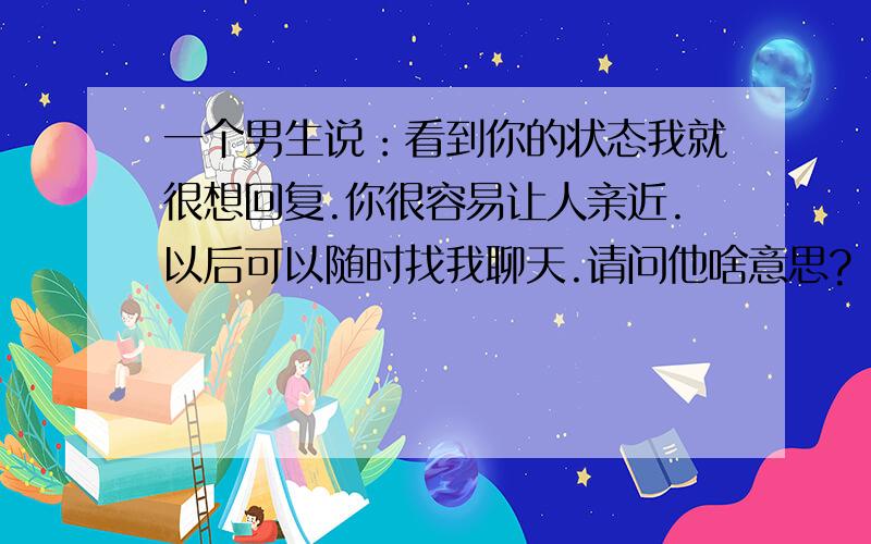 一个男生说：看到你的状态我就很想回复.你很容易让人亲近.以后可以随时找我聊天.请问他啥意思?