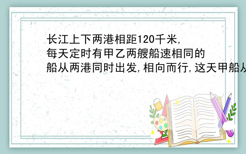 长江上下两港相距120千米,每天定时有甲乙两艘船速相同的船从两港同时出发,相向而行,这天甲船从上港