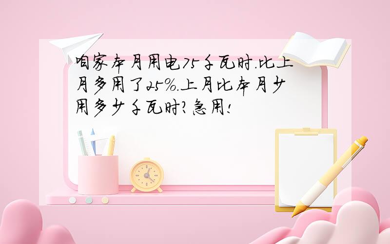 咱家本月用电75千瓦时.比上月多用了25%.上月比本月少用多少千瓦时?急用!