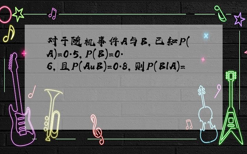 对于随机事件A与B,已知P(A)=0.5,P(B)=0.6,且P(AuB)=0.8,则P(BlA)=