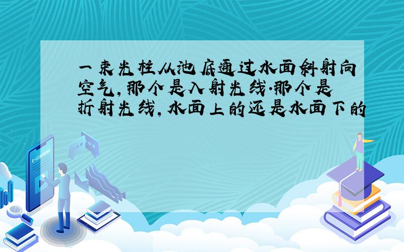 一束光柱从池底通过水面斜射向空气,那个是入射光线.那个是折射光线,水面上的还是水面下的